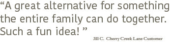 "A great alternative for something the entire family can do together. Such a fun idea!" Jill C., Cherry Creek Lane customer